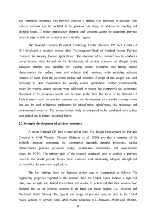 14
The American experience with pervious concrete is limited. It is important to ascertain what
material elements can be included in the pervious mix design to address the ravelling and
clogging issues. If winter maintenance elements and concerns cannot be overcome, pervious
concrete may be able to be used in warm weather regions
The National Concrete Pavement Technology Centre (National CP Tech Centre) at
ISU developed a research project titled “An Integrated Study of Portland Cement Pervious
Concrete for Wearing Course Applications.” The objective of the research was to conduct a
comprehensive study focused on the development of pervious concrete mix designs having
adequate strength and durability for wearing course pavements and having surface
characteristics that reduce noise and enhance skid resistance while providing adequate
removal of water from the pavement surface and structure. A range of mix designs was used
necessary to meet requirements for wearing course applications. Further, constructability
issues for wearing course sections were addressed to ensure that competitive and economical
placement of the pervious concrete can be done in the field. The focus of the National CP
Tech Centre’s work on pervious concrete was the development of a durable wearing course
that can be used in highway applications for critical noise, splash/spray, skid resistance, and
environmental concerns. The comprehensive study is anticipated to be conducted over a five-
year period and is further described below.
2.2 Strength development of pervious concrete:
A recent National CP Tech Centre report titled Mix Design Development for Pervious
Concrete in Cold Weather Climates (Schaefer et al. 2006) provides a summary of the
available literature concerning the construction materials, material properties, surface
characteristics, pervious pavement design, construction, maintenance, and environmental
issues for PCPC. The primary goal of the research conducted was to develop a pervious
concrete that would provide freeze- thaw resistance while maintaining adequate strength and
permeability for pavement applications.
The key findings from the literature review can be summarized as follows: The
engineering properties reported in the literature from the United States indicate a high void
ratio, low strength, and limited freeze-thaw test results. It is believed that these reasons have
hindered the use of pervious concrete in the hard wet freeze regions (i.e., Midwest and
Northeast United States). The typical mix design of pervious concrete used in the United
States consists of cement, single-sized coarse aggregate (i.e., between 25mm and 100mm),
 