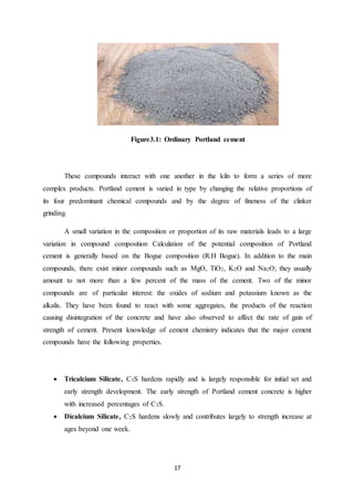 17
Figure3.1: Ordinary Portland cement
These compounds interact with one another in the kiln to form a series of more
complex products. Portland cement is varied in type by changing the relative proportions of
its four predominant chemical compounds and by the degree of fineness of the clinker
grinding.
A small variation in the composition or proportion of its raw materials leads to a large
variation in compound composition Calculation of the potential composition of Portland
cement is generally based on the Bogue composition (R.H Bogue). In addition to the main
compounds, there exist minor compounds such as MgO, TiO2, K2O and Na2O; they usually
amount to not more than a few percent of the mass of the cement. Two of the minor
compounds are of particular interest: the oxides of sodium and potassium known as the
alkalis. They have been found to react with some aggregates, the products of the reaction
causing disintegration of the concrete and have also observed to affect the rate of gain of
strength of cement. Present knowledge of cement chemistry indicates that the major cement
compounds have the following properties.
 Tricalcium Silicate, C3S hardens rapidly and is largely responsible for initial set and
early strength development. The early strength of Portland cement concrete is higher
with increased percentages of C3S.
 Dicalcium Silicate, C2S hardens slowly and contributes largely to strength increase at
ages beyond one week.
 