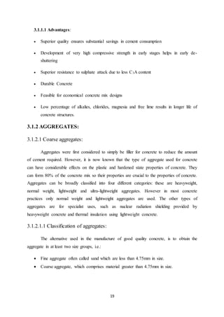 19
3.1.1.1 Advantages:
 Superior quality ensures substantial savings in cement consumption
 Development of very high compressive strength in early stages helps in early de-
shuttering
 Superior resistance to sulphate attack due to less C3A content
 Durable Concrete
 Feasible for economical concrete mix designs
 Low percentage of alkalies, chlorides, magnesia and free lime results in longer life of
concrete structures.
3.1.2 AGGREGATES:
3.1.2.1 Coarse aggregates:
Aggregates were first considered to simply be filler for concrete to reduce the amount
of cement required. However, it is now known that the type of aggregate used for concrete
can have considerable effects on the plastic and hardened state properties of concrete. They
can form 80% of the concrete mix so their properties are crucial to the properties of concrete.
Aggregates can be broadly classified into four different categories: these are heavyweight,
normal weight, lightweight and ultra-lightweight aggregates. However in most concrete
practices only normal weight and lightweight aggregates are used. The other types of
aggregates are for specialist uses, such as nuclear radiation shielding provided by
heavyweight concrete and thermal insulation using lightweight concrete.
3.1.2.1.1 Classification of aggregates:
The alternative used in the manufacture of good quality concrete, is to obtain the
aggregate in at least two size groups, i.e.:
 Fine aggregate often called sand which are less than 4.75mm in size.
 Coarse aggregate, which comprises material greater than 4.75mm in size.
 
