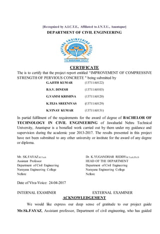 [Recognized by A.I.C.T.E., Affiliated to J.N.T.U., Anantapur]
DEPARTMENT OF CIVIL ENGINEERING
CERTIFICATE
The is to certify that the project report entitled “IMPROVEMENT OF COMPRESSIVE
STRENGTH OF PERVIOUS CONCRETE " being submitted by
G.AJITH KUMAR (13711A0122)
B.S.V. DINESH (13711A0103)
G.VAMSI KRISHNA (13711A0120)
K.TEJA SREENIVAS (13711A0129)
K.VINAY KUMAR (13711A0131)
In partial fulfilment of the requirements for the award of degree of BACHELOR OF
TECHNOLOGY IN CIVIL ENGINEERING of Jawaharlal Nehru Technical
University, Anantapur is a bonafied work carried out by them under my guidance and
supervision during the academic year 2013-2017. The results presented in this project
have not been submitted to any other university or institute for the award of any degree
or diploma.
Mr. SK.FAYAZ.M.Tech Dr. K.YUGANDHAR REDDYM.Tech,Ph.D
Assistant Professor HEAD OF THE DEPARTMENT
Department of Civil Engineering Department of Civil Engineering
Narayana Engineering College Narayana Engineering College
Nellore Nellore
Date of Viva-Voice: 24-04-2017
INTERNAL EXAMINER EXTERNAL EXAMINER
ACKNOWLEDGEMENT
We would like express our deep sense of gratitude to our project guide
Mr.Sk.FAYAZ, Assistant professor, Department of civil engineering, who has guided
 