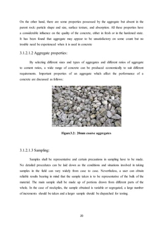 20
On the other hand, there are some properties possessed by the aggregate but absent in the
parent rock: particle shape and size, surface texture, and absorption. All these properties have
a considerable influence on the quality of the concrete, either in fresh or in the hardened state.
It has been found that aggregate may appear to be unsatisfactory on some count but no
trouble need be experienced when it is used in concrete
3.1.2.1.2 Aggregate properties:
By selecting different sizes and types of aggregates and different ratios of aggregate
to cement ratios, a wide range of concrete can be produced economically to suit different
requirements. Important properties of an aggregate which affect the performance of a
concrete are discussed as follows:
Figure3.2: 20mm coarse aggregates
3.1.2.1.3 Sampling:
Samples shall be representative and certain precautions in sampling have to be made.
No detailed procedures can be laid down as the conditions and situations involved in taking
samples in the field can vary widely from case to case. Nevertheless, a user can obtain
reliable results bearing in mind that the sample taken is to be representative of the bulk of the
material. The main sample shall be made up of portions drawn from different parts of the
whole. In the case of stockpiles, the sample obtained is variable or segregated, a large number
of increments should be taken and a larger sample should be dispatched for testing.
 