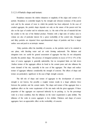 21
3.1.2.1.4 Particle shape and texture:
Roundness measures the relative sharpness or angularity of the edges and corners of a
particle. Roundness is controlled largely by the strength and abrasion resistance of the parent
rock and by the amount of wear to which the particle has been subjected. In the case of
crushed aggregate, the particle shape depends not only on the nature of the parent rock but
also on the type of crusher and its reduction ratio, i.e. the ratio of the size of material fed into
the crusher to the size of the finished product. Particles with a high ratio of surface area to
volume are also of particular interest for a given workability of the control mix. Elongated
and flaky particles are departed from equi-dimensional shape of particles and have a larger
surface area and pack in an isotropic manner.
Flaky particles affect the durability of concrete, as the particles tend to be oriented in
one plane, with bleeding water and air voids forming underneath. The flakiness and
elongation tests are useful for general assessment of aggregate but they do not adequately
describe the particle shape. The presence of elongated particles in excess of 10 to 15% of the
mass of coarse aggregate is generally undesirable, but no recognized limits are laid down
.Surface texture of the aggregate affects its bond to the cement paste and also influence the
water demand of the mix, especially in the case of fine aggregate. The shape and surface
texture of aggregate influence considerably the strength of concrete. The effects of shape and
texture are particularly significant in the case of high strength concrete.
The full role of shape and texture of aggregate in the development of concrete
strength is not known, but possibly a rougher texture results in a larger adhesive force
between the particles and the cement matrix. The shape and texture of fine aggregate have a
significant effect on the water requirement of the mix made with the given aggregate. If these
properties of fine aggregate are expressed indirectly by its packing, i.e. by the percentage
voids in a loose condition, then the influence on the water requirement is quite definite. The
influence of the voids in coarse aggregate is less definite. Flakiness and shape of coarse
aggregates have an appreciable effect on the workability of concrete.
 