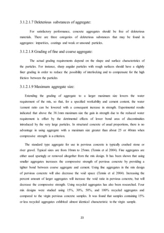 23
3.1.2.1.7 Deleterious substances of aggregate:
For satisfactory performance, concrete aggregates should be free of deleterious
materials. There are three categories of deleterious substances that may be found in
aggregates: impurities, coatings and weak or unsound particles.
3.1.2.1.8 Grading of fine and coarse aggregate:
The actual grading requirements depend on the shape and surface characteristics of
the particles. For instance, sharp angular particles with rough surfaces should have a slightly
finer grading in order to reduce the possibility of interlocking and to compensate for the high
friction between the particles
3.1.2.1.9 Maximum aggregate size:
Extending the grading of aggregate to a larger maximum size lowers the water
requirement of the mix, so that, for a specified workability and cement content, the water
/cement ratio can be lowered with a consequent increase in strength. Experimental results
indicated that above the 38.1mm maximum size the gain in strength due to the reduced water
requirement is offset by the detrimental effects of lower bond area of discontinuities
introduced by the very large particles. In structural concrete of usual proportions, there is no
advantage in using aggregate with a maximum size greater than about 25 or 40mm when
compressive strength is a criterion.
The standard type aggregate for use in pervious concrete is typically crushed stone or
river gravel. Typical sizes are from 10mm to 25mm. (Tennis et al 2004). Fine aggregates are
either used sparingly or removed altogether from the mix design. It has been shown that using
smaller aggregates increases the compressive strength of pervious concrete by providing a
tighter bond between coarse aggregate and cement. Using fine aggregates in the mix design
of pervious concrete will also decrease the void space (Tennis et al 2004). Increasing the
percent amount of larger aggregates will increase the void ratio in pervious concrete, but will
decrease the compressive strength. Using recycled aggregates has also been researched. Four
mix designs were studied using 15%, 30%, 50%, and 100% recycled aggregates and
compared to the virgin pervious concrete samples. It was found that samples containing 15%
or less recycled aggregates exhibited almost identical characteristic to the virgin sample.
 
