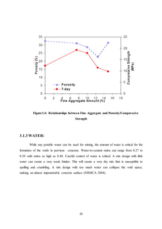 25
Figure3.4: Relationships between Fine Aggregate and Porosity/Compressive
Strength
3.1.3 WATER:
While any potable water can be used for mixing, the amount of water is critical for the
formation of the voids in pervious concrete. Water-to-cement ratios can range from 0.27 to
0.30 with ratios as high as 0.40. Careful control of water is critical. A mix design with little
water can create a very weak binder. This will create a very dry mix that is susceptible to
spalling and crumbling. A mix design with too much water can collapse the void space,
making an almost impenetrable concrete surface (NRMCA 2004).
 