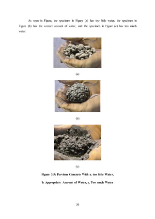 26
As seen in Figure, the specimen in Figure (a) has too little water, the specimen in
Figure (b) has the correct amount of water, and the specimen in Figure (c) has too much
water.
(a)
(b)
(c)
Figure 3.5: Pervious Concrete With a. too little Water,
b. Appropriate Amount of Water, c. Too much Water
 