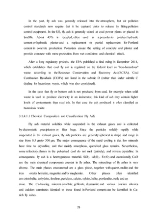 29
In the past, fly ash was generally released into the atmosphere, but air pollution
control standards now require that it be captured prior to release by fitting pollution
control equipment. In the US, fly ash is generally stored at coal power plants or placed in
landfills. About 43% is recycled, often used as a pozzolan to produce hydraulic
cement or hydraulic plaster and a replacement or partial replacement for Portland
cement in concrete production. Pozzolans ensure the setting of concrete and plaster and
provide concrete with more protection from wet conditions and chemical attack.
After a long regulatory process, the EPA published a final ruling in December 2014,
which establishes that coal fly ash is regulated on the federal level as "non-hazardous"
waste according to the Resource Conservation and Recovery Act (RCRA). Coal
Combustion Residuals (CCR's) are listed in the subtitle D (rather than under subtitle C
dealing for hazardous waste, which was also considered).
In the case that fly or bottom ash is not produced from coal, for example when solid
waste is used to produce electricity in an incinerator, this kind of ash may contain higher
levels of contaminants than coal ash. In that case the ash produced is often classified as
hazardous waste.
3.1.4.1.1 Chemical Composition and Classification Fly Ash:
Fly ash material solidifies while suspended in the exhaust gases and is collected
by electrostatic precipitators or filter bags. Since the particles solidify rapidly while
suspended in the exhaust gases, fly ash particles are generally spherical in shape and range in
size from 0.5 µm to 300 µm. The major consequence of the rapid cooling is that few minerals
have time to crystallize, and that mainly amorphous, quenched glass remains. Nevertheless,
some refractory phases in the pulverized coal do not melt (entirely), and remain crystalline. In
consequence, fly ash is a heterogeneous material. SiO2, Al2O3, Fe2O3 and occasionally CaO
are the main chemical components present in fly ashes. The mineralogy of fly ashes is very
diverse. The main phases encountered are a glass phase, together with quartz, mullite and the
iron oxides hematite, magnetite and/or maghemite. Other phases often identified
are cristobalite, anhydrite, freelime, periclase, calcite, sylvite, halite, portlandite, rutile and an
atase. The Ca-bearing minerals anorthite, gehlenite, akermanite and various calcium silicates
and calcium aluminates identical to those found in Portland cement can be identified in Ca-
rich fly ashes.
 