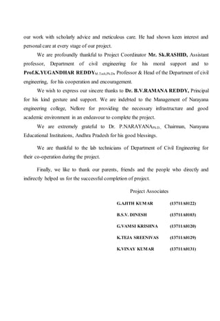 our work with scholarly advice and meticulous care. He had shown keen interest and
personal care at every stage of our project.
We are profoundly thankful to Project Coordinator Mr. Sk.RASHID, Assistant
professor, Department of civil engineering for his moral support and to
Prof.K.YUGANDHAR REDDYM.Tech,Ph.D, Professor & Head of the Department of civil
engineering, for his cooperation and encouragement.
We wish to express our sincere thanks to Dr. B.V.RAMANA REDDY, Principal
for his kind gesture and support. We are indebted to the Management of Narayana
engineering college, Nellore for providing the necessary infrastructure and good
academic environment in an endeavour to complete the project.
We are extremely grateful to Dr. P.NARAYANAPh.D., Chairman, Narayana
Educational Institutions, Andhra Pradesh for his good blessings.
We are thankful to the lab technicians of Department of Civil Engineering for
their co-operation during the project.
Finally, we like to thank our parents, friends and the people who directly and
indirectly helped us for the successful completion of project.
Project Associates
G.AJITH KUMAR (13711A0122)
B.S.V. DINESH (13711A0103)
G.VAMSI KRISHNA (13711A0120)
K.TEJA SREENIVAS (13711A0129)
K.VINAY KUMAR (13711A0131)
 