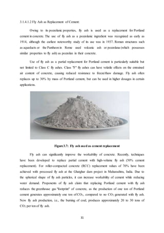 31
3.1.4.1.2 Fly Ash as Replacement of Cement:
Owing to its pozzolanic properties, fly ash is used as a replacement for Portland
cement in concrete. The use of fly ash as a pozzolanic ingredient was recognized as early as
1914, although the earliest noteworthy study of its use was in 1937. Roman structures such
as aqueducts or the Pantheon in Rome used volcanic ash or pozzolana (which possesses
similar properties to fly ash) as pozzolan in their concrete.
Use of fly ash as a partial replacement for Portland cement is particularly suitable but
not limited to Class C fly ashes. Class "F" fly ashes can have volatile effects on the entrained
air content of concrete, causing reduced resistance to freeze/thaw damage. Fly ash often
replaces up to 30% by mass of Portland cement, but can be used in higher dosages in certain
applications.
Figure3.7: Fly ash used as cement replacement
Fly ash can significantly improve the workability of concrete. Recently, techniques
have been developed to replace partial cement with high-volume fly ash (50% cement
replacement). For roller-compacted concrete (RCC) replacement values of 70% have been
achieved with processed fly ash at the Ghatghar dam project in Maharashtra, India. Due to
the spherical shape of fly ash particles, it can increase workability of cement while reducing
water demand. Proponents of fly ash claim that replacing Portland cement with fly ash
reduces the greenhouse gas "footprint" of concrete, as the production of one ton of Portland
cement generates approximately one ton of CO2, compared to no CO2 generated with fly ash.
New fly ash production, i.e., the burning of coal, produces approximately 20 to 30 tons of
CO2 per ton of fly ash.
 