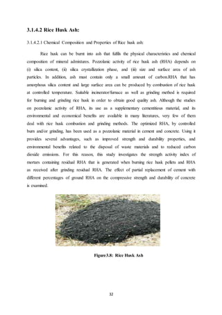 32
3.1.4.2 Rice Husk Ash:
3.1.4.2.1 Chemical Composition and Properties of Rice husk ash:
Rice husk can be burnt into ash that fulfils the physical characteristics and chemical
composition of mineral admixtures. Pozzolanic activity of rice husk ash (RHA) depends on
(i) silica content, (ii) silica crystallization phase, and (iii) size and surface area of ash
particles. In addition, ash must contain only a small amount of carbon.RHA that has
amorphous silica content and large surface area can be produced by combustion of rice husk
at controlled temperature. Suitable incinerator/furnace as well as grinding method is required
for burning and grinding rice husk in order to obtain good quality ash. Although the studies
on pozzolanic activity of RHA, its use as a supplementary cementitious material, and its
environmental and economical benefits are available in many literatures, very few of them
deal with rice husk combustion and grinding methods. The optimized RHA, by controlled
burn and/or grinding, has been used as a pozzolanic material in cement and concrete. Using it
provides several advantages, such as improved strength and durability properties, and
environmental benefits related to the disposal of waste materials and to reduced carbon
dioxide emissions. For this reason, this study investigates the strength activity index of
mortars containing residual RHA that is generated when burning rice husk pellets and RHA
as received after grinding residual RHA. The effect of partial replacement of cement with
different percentages of ground RHA on the compressive strength and durability of concrete
is examined.
Figure3.8: Rice Husk Ash
 