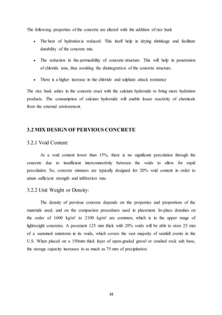 34
The following properties of the concrete are altered with the addition of rice husk
 The heat of hydration is reduced. This itself help in drying shrinkage and facilitate
durability of the concrete mix.
 The reduction in the permeability of concrete structure. This will help in penetration
of chloride ions, thus avoiding the disintegration of the concrete structure.
 There is a higher increase in the chloride and sulphate attack resistance
The rice husk ashes in the concrete react with the calcium hydroxide to bring more hydration
products. The consumption of calcium hydroxide will enable lesser reactivity of chemicals
from the external environment.
3.2 MIX DESIGN OF PERVIOUS CONCRETE
3.2.1 Void Content:
At a void content lower than 15%, there is no significant percolation through the
concrete due to insufficient interconnectivity between the voids to allow for rapid
percolation. So, concrete mixtures are typically designed for 20% void content in order to
attain sufficient strength and infiltration rate.
3.2.2 Unit Weight or Density:
The density of pervious concrete depends on the properties and proportions of the
materials used, and on the compaction procedures used in placement. In-place densities on
the order of 1600 kg/m³ to 2100 kg/m³ are common, which is in the upper range of
lightweight concretes. A pavement 125 mm thick with 20% voids will be able to store 25 mm
of a sustained rainstorm in its voids, which covers the vast majority of rainfall events in the
U.S. When placed on a 150mm thick layer of open-graded gravel or crushed rock sub base,
the storage capacity increases to as much as 75 mm of precipitation.
 