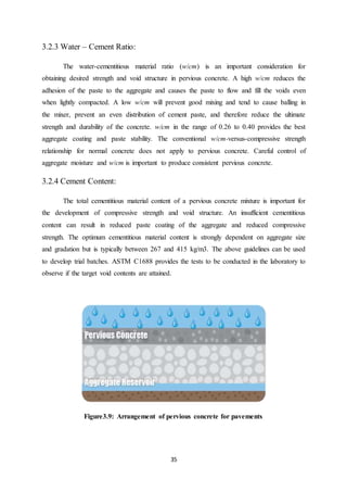 35
3.2.3 Water – Cement Ratio:
The water-cementitious material ratio (w/cm) is an important consideration for
obtaining desired strength and void structure in pervious concrete. A high w/cm reduces the
adhesion of the paste to the aggregate and causes the paste to flow and fill the voids even
when lightly compacted. A low w/cm will prevent good mixing and tend to cause balling in
the mixer, prevent an even distribution of cement paste, and therefore reduce the ultimate
strength and durability of the concrete. w/cm in the range of 0.26 to 0.40 provides the best
aggregate coating and paste stability. The conventional w/cm-versus-compressive strength
relationship for normal concrete does not apply to pervious concrete. Careful control of
aggregate moisture and w/cm is important to produce consistent pervious concrete.
3.2.4 Cement Content:
The total cementitious material content of a pervious concrete mixture is important for
the development of compressive strength and void structure. An insufficient cementitious
content can result in reduced paste coating of the aggregate and reduced compressive
strength. The optimum cementitious material content is strongly dependent on aggregate size
and gradation but is typically between 267 and 415 kg/m3. The above guidelines can be used
to develop trial batches. ASTM C1688 provides the tests to be conducted in the laboratory to
observe if the target void contents are attained.
Figure3.9: Arrangement of pervious concrete for pavements
 