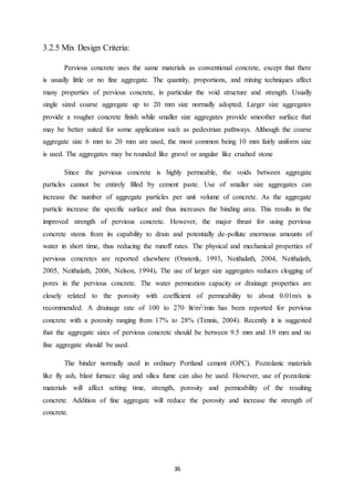 36
3.2.5 Mix Design Criteria:
Pervious concrete uses the same materials as conventional concrete, except that there
is usually little or no fine aggregate. The quantity, proportions, and mixing techniques affect
many properties of pervious concrete, in particular the void structure and strength. Usually
single sized coarse aggregate up to 20 mm size normally adopted. Larger size aggregates
provide a rougher concrete finish while smaller size aggregates provide smoother surface that
may be better suited for some application such as pedestrian pathways. Although the coarse
aggregate size 6 mm to 20 mm are used, the most common being 10 mm fairly uniform size
is used. The aggregates may be rounded like gravel or angular like crushed stone
Since the pervious concrete is highly permeable, the voids between aggregate
particles cannot be entirely filled by cement paste. Use of smaller size aggregates can
increase the number of aggregate particles per unit volume of concrete. As the aggregate
particle increase the specific surface and thus increases the binding area. This results in the
improved strength of pervious concrete. However, the major thrust for using pervious
concrete stems from its capability to drain and potentially de-pollute enormous amounts of
water in short time, thus reducing the runoff rates. The physical and mechanical properties of
pervious concretes are reported elsewhere (Onstenk, 1993, Neithalath, 2004, Neithalath,
2005, Neithalath, 2006, Nelson, 1994). The use of larger size aggregates reduces clogging of
pores in the pervious concrete. The water permeation capacity or drainage properties are
closely related to the porosity with coefficient of permeability to about 0.01m/s is
recommended. A drainage rate of 100 to 270 lit/m2/min has been reported for pervious
concrete with a porosity ranging from 17% to 28% (Tennis, 2004). Recently it is suggested
that the aggregate sizes of pervious concrete should be between 9.5 mm and 19 mm and no
fine aggregate should be used.
The binder normally used in ordinary Portland cement (OPC). Pozzolanic materials
like fly ash, blast furnace slag and silica fume can also be used. However, use of pozzolanic
materials will affect setting time, strength, porosity and permeability of the resulting
concrete. Addition of fine aggregate will reduce the porosity and increase the strength of
concrete.
 
