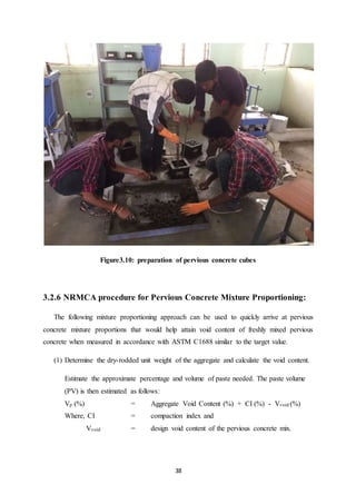 38
Figure3.10: preparation of pervious concrete cubes
3.2.6 NRMCA procedure for Pervious Concrete Mixture Proportioning:
The following mixture proportioning approach can be used to quickly arrive at pervious
concrete mixture proportions that would help attain void content of freshly mixed pervious
concrete when measured in accordance with ASTM C1688 similar to the target value.
(1) Determine the dry-rodded unit weight of the aggregate and calculate the void content.
Estimate the approximate percentage and volume of paste needed. The paste volume
(PV) is then estimated as follows:
Vp (%) = Aggregate Void Content (%) + CI (%) - Vvoid (%)
Where, CI = compaction index and
Vvoid = design void content of the pervious concrete mix.
 