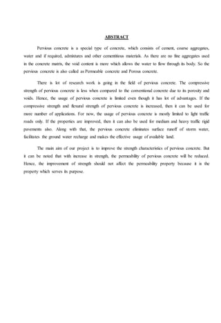 ABSTRACT
Pervious concrete is a special type of concrete, which consists of cement, coarse aggregates,
water and if required, admixtures and other cementitious materials. As there are no fine aggregates used
in the concrete matrix, the void content is more which allows the water to flow through its body. So the
pervious concrete is also called as Permeable concrete and Porous concrete.
There is lot of research work is going in the field of pervious concrete. The compressive
strength of pervious concrete is less when compared to the conventional concrete due to its porosity and
voids. Hence, the usage of pervious concrete is limited even though it has lot of advantages. If the
compressive strength and flexural strength of pervious concrete is increased, then it can be used for
more number of applications. For now, the usage of pervious concrete is mostly limited to light traffic
roads only. If the properties are improved, then it can also be used for medium and heavy traffic rigid
pavements also. Along with that, the pervious concrete eliminates surface runoff of storm water,
facilitates the ground water recharge and makes the effective usage of available land.
The main aim of our project is to improve the strength characteristics of pervious concrete. But
it can be noted that with increase in strength, the permeability of pervious concrete will be reduced.
Hence, the improvement of strength should not affect the permeability property because it is the
property which serves its purpose.
 