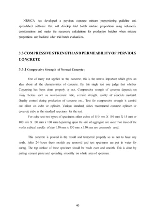 40
NRMCA has developed a pervious concrete mixture proportioning guideline and
spreadsheet software that will develop trial batch mixture proportions using volumetric
considerations and make the necessary calculations for production batches when mixture
proportions are finalized after trial batch evaluations.
3.3 COMPRESSIVE STRENGTHAND PERMEABILITYOF PERVIOUS
CONCRETE
3.3.1 Compressive Strength of Normal Concrete:
Out of many test applied to the concrete, this is the utmost important which gives an
idea about all the characteristics of concrete. By this single test one judge that whether
Concreting has been done properly or not. Compressive strength of concrete depends on
many factors such as water-cement ratio, cement strength, quality of concrete material,
Quality control during production of concrete etc., Test for compressive strength is carried
out either on cube or cylinder. Various standard codes recommend concrete cylinder or
concrete cube as the standard specimen for the test.
For cube test two types of specimens either cubes of 150 mm X 150 mm X 15 mm or
100 mm X 100 mm x 100 mm depending upon the size of aggregate are used. For most of the
works cubical moulds of size 150 mm x 150 mm x 150 mm are commonly used.
This concrete is poured in the mould and tempered properly so as not to have any
voids. After 24 hours these moulds are removed and test specimens are put in water for
curing. The top surface of these specimen should be made even and smooth. This is done by
putting cement paste and spreading smoothly on whole area of specimen.
 