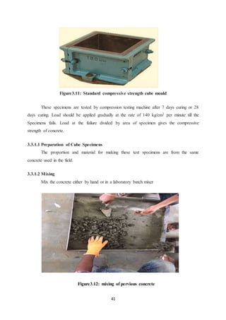 41
Figure3.11: Standard compressive strength cube mould
These specimens are tested by compression testing machine after 7 days curing or 28
days curing. Load should be applied gradually at the rate of 140 kg/cm2 per minute till the
Specimens fails. Load at the failure divided by area of specimen gives the compressive
strength of concrete.
3.3.1.1 Preparation of Cube Specimens
The proportion and material for making these test specimens are from the same
concrete used in the field.
3.3.1.2 Mixing
Mix the concrete either by hand or in a laboratory batch mixer
Figure3.12: mixing of pervious concrete
 