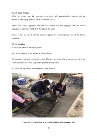 42
3.3.1.3 Hand Mixing:
(i)Mix the cement and fine aggregate on a water tight none-absorbent platform until the
mixture is thoroughly blended and is of uniform colour
(ii)Add the coarse aggregate and mix with cement and fine aggregate until the coarse
aggregate is uniformly distributed throughout the batch
(iii)Add water and mix it until the concrete appears to be homogeneous and of the desired
consistency
3.3.1.4 Sampling
(i) Clean the mounds and apply grease.
(ii) Fill the concrete in the moulds in 3 equal layers
(iii) Compact each layer with not less than 35strokes per layer using a tamping rod (steel bar
16mm diameter and 60cm long, bullet pointed at lower end)
(iv) Level the top surface and smoothen it with a trowel
Figure3.13: compaction of pervious concrete with tamping rod
 