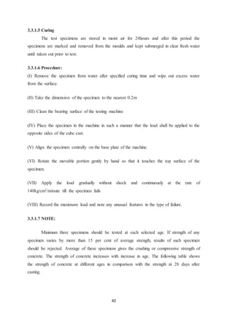 43
3.3.1.5 Curing
The test specimens are stored in moist air for 24hours and after this period the
specimens are marked and removed from the moulds and kept submerged in clear fresh water
until taken out prior to test.
3.3.1.6 Procedure:
(I) Remove the specimen from water after specified curing time and wipe out excess water
from the surface.
(II) Take the dimension of the specimen to the nearest 0.2m
(III) Clean the bearing surface of the testing machine
(IV) Place the specimen in the machine in such a manner that the load shall be applied to the
opposite sides of the cube cast.
(V) Align the specimen centrally on the base plate of the machine.
(VI) Rotate the movable portion gently by hand so that it touches the top surface of the
specimen.
(VII) Apply the load gradually without shock and continuously at the rate of
140kg/cm2/minute till the specimen fails
(VIII) Record the maximum load and note any unusual features in the type of failure.
3.3.1.7 NOTE:
Minimum three specimens should be tested at each selected age. If strength of any
specimen varies by more than 15 per cent of average strength, results of such specimen
should be rejected. Average of these specimens gives the crushing or compressive strength of
concrete. The strength of concrete increases with increase in age. The following table shows
the strength of concrete at different ages in comparison with the strength at 28 days after
casting.
 