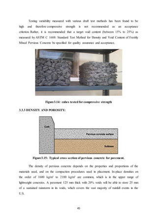 45
Testing variability measured with various draft test methods has been found to be
high and therefore compressive strength is not recommended as an acceptance
criterion. Rather, it is recommended that a target void content (between 15% to 25%) as
measured by ASTM C 1688: Standard Test Method for Density and Void Content of Freshly
Mixed Pervious Concrete be specified for quality assurance and acceptance.
Figure3.14: cubes tested for compressive strength
3.3.3 DENSITY AND POROSITY:
Figure3.15: Typical cross section of pervious concrete for pavement.
The density of pervious concrete depends on the properties and proportions of the
materials used, and on the compaction procedures used in placement. In-place densities on
the order of 1600 kg/m³ to 2100 kg/m³ are common, which is in the upper range of
lightweight concretes. A pavement 125 mm thick with 20% voids will be able to store 25 mm
of a sustained rainstorm in its voids, which covers the vast majority of rainfall events in the
U.S.
 
