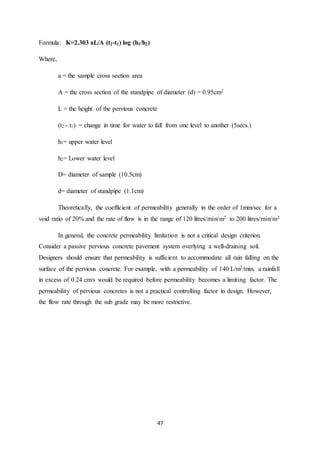 47
Formula: K=2.303 aL/A (t2-t1) log (h1/h2)
Where,
a = the sample cross section area
A = the cross section of the standpipe of diameter (d) = 0.95cm2
L = the height of the pervious concrete
(t2 - t1) = change in time for water to fall from one level to another (5secs.)
h1= upper water level
h2= Lower water level
D= diameter of sample (10.5cm)
d= diameter of standpipe (1.1cm)
Theoretically, the coefficient of permeability generally in the order of 1mm/sec for a
void ratio of 20% and the rate of flow is in the range of 120 litres/min/m2 to 200 litres/min/m2
In general, the concrete permeability limitation is not a critical design criterion.
Consider a passive pervious concrete pavement system overlying a well-draining soil.
Designers should ensure that permeability is sufficient to accommodate all rain falling on the
surface of the pervious concrete. For example, with a permeability of 140 L/m2/min, a rainfall
in excess of 0.24 cm/s would be required before permeability becomes a limiting factor. The
permeability of pervious concretes is not a practical controlling factor in design. However,
the flow rate through the sub grade may be more restrictive.
 