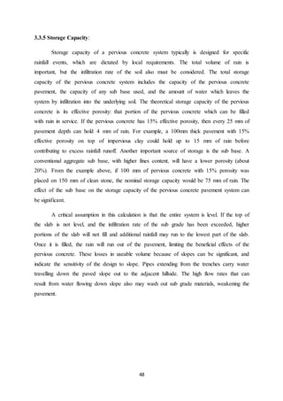 48
3.3.5 Storage Capacity:
Storage capacity of a pervious concrete system typically is designed for specific
rainfall events, which are dictated by local requirements. The total volume of rain is
important, but the infiltration rate of the soil also must be considered. The total storage
capacity of the pervious concrete system includes the capacity of the pervious concrete
pavement, the capacity of any sub base used, and the amount of water which leaves the
system by infiltration into the underlying soil. The theoretical storage capacity of the pervious
concrete is its effective porosity: that portion of the pervious concrete which can be filled
with rain in service. If the pervious concrete has 15% effective porosity, then every 25 mm of
pavement depth can hold 4 mm of rain. For example, a 100mm thick pavement with 15%
effective porosity on top of impervious clay could hold up to 15 mm of rain before
contributing to excess rainfall runoff. Another important source of storage is the sub base. A
conventional aggregate sub base, with higher fines content, will have a lower porosity (about
20%). From the example above, if 100 mm of pervious concrete with 15% porosity was
placed on 150 mm of clean stone, the nominal storage capacity would be 75 mm of rain. The
effect of the sub base on the storage capacity of the pervious concrete pavement system can
be significant.
A critical assumption in this calculation is that the entire system is level. If the top of
the slab is not level, and the infiltration rate of the sub grade has been exceeded, higher
portions of the slab will not fill and additional rainfall may run to the lowest part of the slab.
Once it is filled, the rain will run out of the pavement, limiting the beneficial effects of the
pervious concrete. These losses in useable volume because of slopes can be significant, and
indicate the sensitivity of the design to slope. Pipes extending from the trenches carry water
travelling down the paved slope out to the adjacent hillside. The high flow rates that can
result from water flowing down slope also may wash out sub grade materials, weakening the
pavement.
 