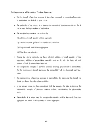 49
3.4 Improvement of Strength of Pervious Concrete:
 As the strength of pervious concrete is less when compared to conventional concrete,
its applications are limited to great extent
 The main aim of our project is to improve the strength of pervious concrete so that it
can be used for large number of applications
 The strength improvement can be done by
(1) Addition of small quantity of fine aggregates
(2) Addition of small quantities of cementitious materials
(3) Usage of small sized coarse aggregates
(4) Using low w/c ratio etc.,
 Among the above methods, we have selected addition of small quantity of fine
aggregates, addition of cementitious materials such as fly ash, rice husk ash and
mixture of both fly ash and rice husk ash.
 The compressive strength of pervious concrete inversely proportional to permeability.
As the compressive strength increases, the permeability will be decreased and vice-
versa.
 The main purpose of pervious concrete is permeability. By improving the strength we
should not forget the effect of permeability.
 In our project work, we have considered both the aspects. We tried to improve the
compressive strength of pervious concrete without compromising the permeability
much.
 Theoretically, it is stated that the strength characteristics will be increased if the fine
aggregates are added 5-10% quantity of coarse aggregates.
 