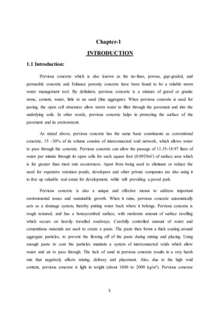 5
Chapter-1
INTRODUCTION
1.1 Introduction:
Pervious concrete which is also known as the no-fines, porous, gap-graded, and
permeable concrete and Enhance porosity concrete have been found to be a reliable storm
water management tool. By definition, pervious concrete is a mixture of gravel or granite
stone, cement, water, little to no sand (fine aggregate). When pervious concrete is used for
paving, the open cell structures allow storm water to filter through the pavement and into the
underlying soils. In other words, pervious concrete helps in protecting the surface of the
pavement and its environment.
As stated above, pervious concrete has the same basic constituents as conventional
concrete, 15 -30% of its volume consists of interconnected void network, which allows water
to pass through the concrete. Pervious concrete can allow the passage of 11.35-18.97 liters of
water per minute through its open cells for each square foot (0.0929m2) of surface area which
is far greater than most rain occurrences. Apart from being used to eliminate or reduce the
need for expensive retention ponds, developers and other private companies are also using it
to free up valuable real estate for development, while still providing a paved park.
Pervious concrete is also a unique and effective means to address important
environmental issues and sustainable growth. When it rains, pervious concrete automatically
acts as a drainage system, thereby putting water back where it belongs. Pervious concrete is
rough textured, and has a honeycombed surface, with moderate amount of surface ravelling
which occurs on heavily travelled roadways. Carefully controlled amount of water and
cementitious materials are used to create a paste. The paste then forms a thick coating around
aggregate particles, to prevent the flowing off of the paste during mixing and placing. Using
enough paste to coat the particles maintain a system of interconnected voids which allow
water and air to pass through. The lack of sand in pervious concrete results in a very harsh
mix that negatively affects mixing, delivery and placement. Also, due to the high void
content, pervious concrete is light in weight (about 1600 to 2000 kg/m3). Pervious concrete
 