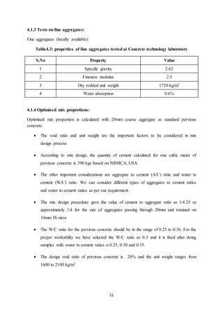 51
4.1.3 Tests on fine aggregates:
Fine aggregates (locally available):
Table4.3: properties of fine aggregates tested at Concrete technology laboratory
S.No Property Value
1 Specific gravity 2.62
2 Fineness modulus 2.5
3 Dry rodded unit weight 1720 kg/m3
4 Water absorption 0.6%
4.1.4 Optimised mix proportions:
Optimised mix proportion is calculated with 20mm coarse aggregate as standard pervious
concrete:
 The void ratio and unit weight are the important factors to be considered in mix
design process
 According to mix design, the quantity of cement calculated for one cubic meter of
pervious concrete is 390 kgs based on NRMCA, USA
 The other important considerations are aggregate to cement (A/C) ratio and water to
cement (W/C) ratio. We can consider different types of aggregates to cement ratios
and water to cement ratios as per our requirement.
 The mix design procedure gave the value of cement to aggregate ratio as 1:4.25 or
approximately 1:4 for the size of aggregates passing through 20mm and retained on
10mm IS sieve
 The W/C ratio for the pervious concrete should be in the range of 0.25 to 0.36. For the
proper workability we have selected the W/C ratio as 0.3 and it is fixed after doing
samples with water to cement ratios o 0.25, 0.30 and 0.35.
 The design void ratio of pervious concrete is 20% and the unit weight ranges from
1600 to 2100 kg/m3
 