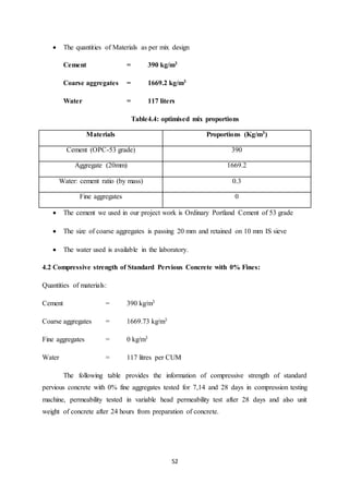 52
 The quantities of Materials as per mix design
Cement = 390 kg/m3
Coarse aggregates = 1669.2 kg/m3
Water = 117 liters
Table4.4: optimised mix proportions
Materials Proportions (Kg/m3)
Cement (OPC-53 grade) 390
Aggregate (20mm) 1669.2
Water: cement ratio (by mass) 0.3
Fine aggregates 0
 The cement we used in our project work is Ordinary Portland Cement of 53 grade
 The size of coarse aggregates is passing 20 mm and retained on 10 mm IS sieve
 The water used is available in the laboratory.
4.2 Compressive strength of Standard Pervious Concrete with 0% Fines:
Quantities of materials:
Cement = 390 kg/m3
Coarse aggregates = 1669.73 kg/m3
Fine aggregates = 0 kg/m3
Water = 117 litres per CUM
The following table provides the information of compressive strength of standard
pervious concrete with 0% fine aggregates tested for 7,14 and 28 days in compression testing
machine, permeability tested in variable head permeability test after 28 days and also unit
weight of concrete after 24 hours from preparation of concrete.
 