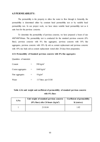 63
4.5 PERMEABILITY:
The permeability is the property to allow the water to flow through it. Generally, the
permeability is determined either by constant head permeability test or by variable head
permeability test. In our project work, we have taken variable head permeability test as it
suits best for the pervious concrete.
To determine the permeability of pervious concrete, we have prepared a beam of size
400*400*60mm. The permeability test is conducted for the standard pervious concrete (0%
fines), pervious concrete with 8% fine aggregates, pervious concrete with 10% fine
aggregates, pervious concrete with 10% fly ash as cement replacement and pervious concrete
with 10% rice husk ash as cement replacement tested after 28 days from preparation.
4.5.1 Permeability of Standard pervious concrete with 0% fine aggregates
Quantities of materials:
Cement = 390 kg/m3
Coarse aggregates = 1660 kg/m3
Fine aggregates = 0 kg/m3
Water = 117 litres per CUM
Table 4.16: unit weight and coefficient of permeability of standard pervious concrete
with 0% fines
S.No
Unit weight of standard pervious concrete
(0% fines) after 24 hours (kg/m3)
Coefficient of permeability
K (cm/sec)
1 2118.84 1.02
 