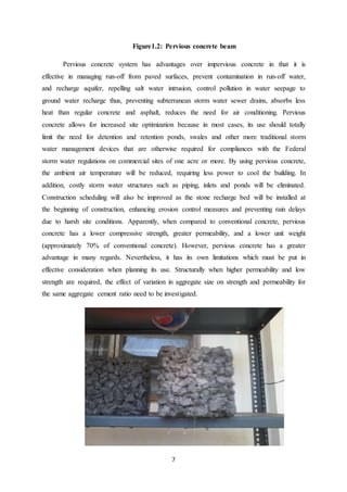 7
Figure1.2: Pervious concrete beam
Pervious concrete system has advantages over impervious concrete in that it is
effective in managing run-off from paved surfaces, prevent contamination in run-off water,
and recharge aquifer, repelling salt water intrusion, control pollution in water seepage to
ground water recharge thus, preventing subterranean storm water sewer drains, absorbs less
heat than regular concrete and asphalt, reduces the need for air conditioning. Pervious
concrete allows for increased site optimization because in most cases, its use should totally
limit the need for detention and retention ponds, swales and other more traditional storm
water management devices that are otherwise required for compliances with the Federal
storm water regulations on commercial sites of one acre or more. By using pervious concrete,
the ambient air temperature will be reduced, requiring less power to cool the building. In
addition, costly storm water structures such as piping, inlets and ponds will be eliminated.
Construction scheduling will also be improved as the stone recharge bed will be installed at
the beginning of construction, enhancing erosion control measures and preventing rain delays
due to harsh site conditions. Apparently, when compared to conventional concrete, pervious
concrete has a lower compressive strength, greater permeability, and a lower unit weight
(approximately 70% of conventional concrete). However, pervious concrete has a greater
advantage in many regards. Nevertheless, it has its own limitations which must be put in
effective consideration when planning its use. Structurally when higher permeability and low
strength are required, the effect of variation in aggregate size on strength and permeability for
the same aggregate cement ratio need to be investigated.
 