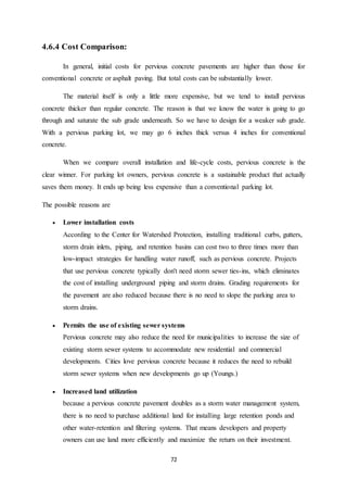 72
4.6.4 Cost Comparison:
In general, initial costs for pervious concrete pavements are higher than those for
conventional concrete or asphalt paving. But total costs can be substantially lower.
The material itself is only a little more expensive, but we tend to install pervious
concrete thicker than regular concrete. The reason is that we know the water is going to go
through and saturate the sub grade underneath. So we have to design for a weaker sub grade.
With a pervious parking lot, we may go 6 inches thick versus 4 inches for conventional
concrete.
When we compare overall installation and life-cycle costs, pervious concrete is the
clear winner. For parking lot owners, pervious concrete is a sustainable product that actually
saves them money. It ends up being less expensive than a conventional parking lot.
The possible reasons are
 Lower installation costs
According to the Center for Watershed Protection, installing traditional curbs, gutters,
storm drain inlets, piping, and retention basins can cost two to three times more than
low-impact strategies for handling water runoff, such as pervious concrete. Projects
that use pervious concrete typically don't need storm sewer ties-ins, which eliminates
the cost of installing underground piping and storm drains. Grading requirements for
the pavement are also reduced because there is no need to slope the parking area to
storm drains.
 Permits the use of existing sewer systems
Pervious concrete may also reduce the need for municipalities to increase the size of
existing storm sewer systems to accommodate new residential and commercial
developments. Cities love pervious concrete because it reduces the need to rebuild
storm sewer systems when new developments go up (Youngs.)
 Increased land utilization
because a pervious concrete pavement doubles as a storm water management system,
there is no need to purchase additional land for installing large retention ponds and
other water-retention and filtering systems. That means developers and property
owners can use land more efficiently and maximize the return on their investment.
 