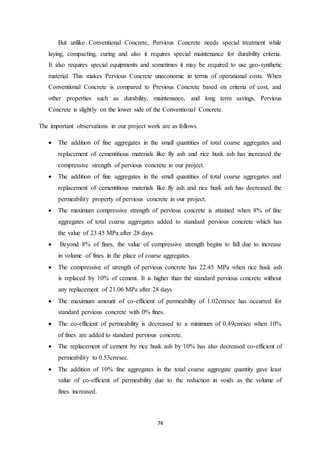 74
But unlike Conventional Concrete, Pervious Concrete needs special treatment while
laying, compacting, curing and also it requires special maintenance for durability criteria.
It also requires special equipments and sometimes it may be required to use geo-synthetic
material. This makes Pervious Concrete uneconomic in terms of operational costs. When
Conventional Concrete is compared to Previous Concrete based on criteria of cost, and
other properties such as durability, maintenance, and long term savings, Pervious
Concrete is slightly on the lower side of the Conventional Concrete.
The important observations in our project work are as follows.
 The addition of fine aggregates in the small quantities of total coarse aggregates and
replacement of cementitious materials like fly ash and rice husk ash has increased the
compressive strength of pervious concrete in our project.
 The addition of fine aggregates in the small quantities of total coarse aggregates and
replacement of cementitious materials like fly ash and rice husk ash has decreased the
permeability property of pervious concrete in our project.
 The maximum compressive strength of pervious concrete is attained when 8% of fine
aggregates of total coarse aggregates added to standard pervious concrete which has
the value of 23.45 MPa after 28 days.
 Beyond 8% of fines, the value of compressive strength begins to fall due to increase
in volume of fines in the place of coarse aggregates.
 The compressive of strength of pervious concrete has 22.45 MPa when rice husk ash
is replaced by 10% of cement. It is higher than the standard pervious concrete without
any replacement of 21.06 MPa after 28 days
 The maximum amount of co-efficient of permeability of 1.02cm/sec has occurred for
standard pervious concrete with 0% fines.
 The co-efficient of permeability is decreased to a minimum of 0.49cm/sec when 10%
of fines are added to standard pervious concrete.
 The replacement of cement by rice husk ash by 10% has also decreased co-efficient of
permeability to 0.53cm/sec.
 The addition of 10% fine aggregates in the total coarse aggregate quantity gave least
value of co-efficient of permeability due to the reduction in voids as the volume of
fines increased.
 