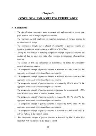 75
Chapter-5
CONCLUSION AND SCOPE FOR FUTURE WORK
5.1 Conclusion:
 The size of coarse aggregates, water to cement ratio and aggregate to cement ratio
plays a crucial role in strength of pervious concrete.
 The void ratio and unit weight are two important parameters of pervious concrete in
the context of mix design.
 The compressive strength and co-efficient of permeability of pervious concrete are
inversely proportional to each other up to addition of 8% of fines.
 Among the two methods of increasing compressive strength of pervious concrete, the
addition of fines has gave more value when compared to replacement of cementitious
materials.
 The addition of fines and replacement of Cementitious will reduce the permeability
capacity of pervious concrete.
 The compressive strength of pervious concrete is increased by 4.36% when 5% fine
aggregates were added to the standard pervious concrete.
 The compressive strength of pervious concrete is increased by 6.69% when 6% fine
aggregates were added to the standard pervious concrete.
 The compressive strength of pervious concrete is increased by 12.96% when 7% fine
aggregates were added to the standard pervious concrete.
 The compressive strength of pervious concrete is increased by a maximum of 14.57%
when 8% fines were added to standard pervious concrete.
 The compressive strength of pervious concrete is increased by 11.44% when 9% fine
aggregates were added to the standard pervious concrete.
 The compressive strength of pervious concrete is increased by 8.59% when 10% fine
aggregates were added to the standard pervious concrete.
 The compressive strength of pervious concrete is increased by 8.59% when 10% fly
ash was replaced in the place of cement.
 The compressive strength of pervious concrete is increased by 13.62% when 10%
Rice Husk Ash was replaced in the place of cement.
 