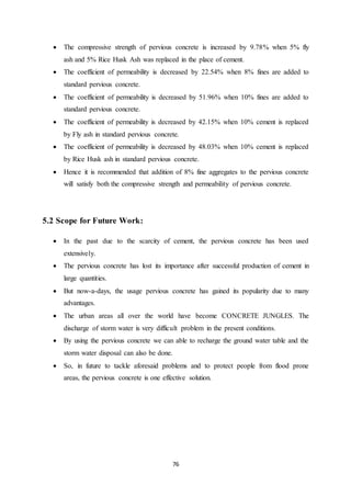 76
 The compressive strength of pervious concrete is increased by 9.78% when 5% fly
ash and 5% Rice Husk Ash was replaced in the place of cement.
 The coefficient of permeability is decreased by 22.54% when 8% fines are added to
standard pervious concrete.
 The coefficient of permeability is decreased by 51.96% when 10% fines are added to
standard pervious concrete.
 The coefficient of permeability is decreased by 42.15% when 10% cement is replaced
by Fly ash in standard pervious concrete.
 The coefficient of permeability is decreased by 48.03% when 10% cement is replaced
by Rice Husk ash in standard pervious concrete.
 Hence it is recommended that addition of 8% fine aggregates to the pervious concrete
will satisfy both the compressive strength and permeability of pervious concrete.
5.2 Scope for Future Work:
 In the past due to the scarcity of cement, the pervious concrete has been used
extensively.
 The pervious concrete has lost its importance after successful production of cement in
large quantities.
 But now-a-days, the usage pervious concrete has gained its popularity due to many
advantages.
 The urban areas all over the world have become CONCRETE JUNGLES. The
discharge of storm water is very difficult problem in the present conditions.
 By using the pervious concrete we can able to recharge the ground water table and the
storm water disposal can also be done.
 So, in future to tackle aforesaid problems and to protect people from flood prone
areas, the pervious concrete is one effective solution.
 