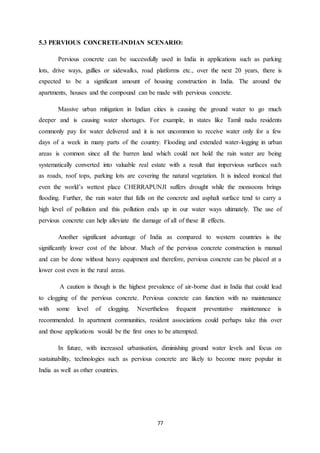 77
5.3 PERVIOUS CONCRETE-INDIAN SCENARIO:
Pervious concrete can be successfully used in India in applications such as parking
lots, drive ways, gullies or sidewalks, road platforms etc., over the next 20 years, there is
expected to be a significant amount of housing construction in India. The around the
apartments, houses and the compound can be made with pervious concrete.
Massive urban mitigation in Indian cities is causing the ground water to go much
deeper and is causing water shortages. For example, in states like Tamil nadu residents
commonly pay for water delivered and it is not uncommon to receive water only for a few
days of a week in many parts of the country. Flooding and extended water-logging in urban
areas is common since all the barren land which could not hold the rain water are being
systematically converted into valuable real estate with a result that impervious surfaces such
as roads, roof tops, parking lots are covering the natural vegetation. It is indeed ironical that
even the world’s wettest place CHERRAPUNJI suffers drought while the monsoons brings
flooding. Further, the rain water that falls on the concrete and asphalt surface tend to carry a
high level of pollution and this pollution ends up in our water ways ultimately. The use of
pervious concrete can help alleviate the damage of all of these ill effects.
Another significant advantage of India as compared to western countries is the
significantly lower cost of the labour. Much of the pervious concrete construction is manual
and can be done without heavy equipment and therefore, pervious concrete can be placed at a
lower cost even in the rural areas.
A caution is though is the highest prevalence of air-borne dust in India that could lead
to clogging of the pervious concrete. Pervious concrete can function with no maintenance
with some level of clogging. Nevertheless frequent preventative maintenance is
recommended. In apartment communities, resident associations could perhaps take this over
and those applications would be the first ones to be attempted.
In future, with increased urbanisation, diminishing ground water levels and focus on
sustainability, technologies such as pervious concrete are likely to become more popular in
India as well as other countries.
 