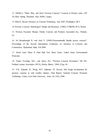 79
12. NRMCA, “What, Why, and How? Pervious Concrete,” Concrete in Practice series, CIP
38, Silver Spring, Maryland, May 2004b, 2 pages.
13. Obla K., Recent Advances in Concrete Technology, Sep. 2007, Washington DC3.
14. Pervious Concrete: Hydrological Design and Resources, CD063, CDROM, PCA, Skokie.
15. Pervious Pavement Manual, Florida Concrete and Products Association Inc., Orlando,
FL.
16. Sri Ravindrarajah R. and Aoki Y. (2008),“Environmentally friendly porous concrete”,
Proceedings of the Second International Conference on Advances in Concrete and
Construction, Hyderabad, India, Feb 2008
17. Storm water Phase II Final Rule Fact Sheet Series, United States Environmental
Protection
18. Tennis, P.Leming. M.L., and Akers, D.J., “Pervious Concrete Pavements,” EB 302,
Portland cement Association (PCA), Skokie, Illinois, 2004, 25 pp. 44
19. V.R. Schaefer, K. Wang, M.T. Sulieman, JT. Kevern, Mix design development for
pervious concrete in cold weather climates, Final Report, National Concrete Pavement
Technology Center, Iowa State University, Ames, IA, USA, 2006.
 