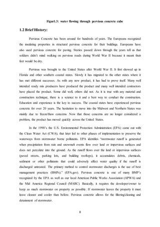 8
Figur1.3: water flowing through pervious concrete cube
1.2 Brief History:
Pervious Concrete has been around for hundreds of years. The Europeans recognized
the insulating properties in structural pervious concrete for their buildings. Europeans have
also used pervious concrete for paving. Stories passed down through the years tell us that
soldiers didn’t mind walking on pervious roads during World War II because it meant their
feet would be dry.
Pervious was brought to the United States after World War II. It first showed up in
Florida and other southern coastal states. Slowly it has migrated to the other states where it
has met different successes. As with any new product, it has had to prove itself. Many well
intended ready mix producers have produced the product and many well intended contractors
have placed the product. Some did well, others did not. As it is true with any material and
construction technique, there is a science to it and a best way to conduct the construction.
Education and experience is the key to success. The coastal states have experienced pervious
concrete for over 20 years. The hesitation to move into the Midwest and Northern States was
mainly due to freeze/thaw concerns. Now that those concerns are no longer considered a
problem, the product has moved quickly across the United States.
In the 1990’s the U.S. Environmental Protection Administration (EPA) came out with
the Clean Water Act (CWA), that later led to other phases of implementation to preserve the
waterways from stormwater borne pollutants. EPA identifies “stormwater runoff is generated
when precipitation from rain and snowmelt events flow over land or impervious surfaces and
does not percolate into the ground. As the runoff flows over the land or impervious surfaces
(paved streets, parking lots, and building rooftops), it accumulates debris, chemicals,
sediment or other pollutants that could adversely affect water quality if the runoff is
discharged untreated. The primary method to control stormwater discharges is the use of best
management practices (BMPs).” (EPA.gov). Pervious concrete is one of many BMP’s
recognized by the EPA as well as our local American Public Works Association (APWA) and
the Mid America Regional Council (MARC). Basically, it requires the developer/owner to
keep as much stormwater on property as possible. If stormwater leaves the property it must
leave cleaner and cooler than before. Pervious concrete allows for the filtering/cleaning and
detainment of stormwater.
 