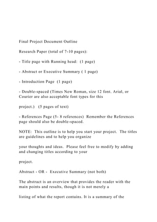 Final Project Document Outline
Research Paper (total of 7-10 pages):
- Title page with Running head: (1 page)
- Abstract or Executive Summary ( 1 page)
- Introduction Page (1 page)
- Double-spaced (Times New Roman, size 12 font. Arial, or
Courier are also acceptable font types for this
project.) (5 pages of text)
- References Page (5- 8 references) Remember the References
page should also be double-spaced.
NOTE: This outline is to help you start your project. The titles
are guidelines and to help you organize
your thoughts and ideas. Please feel free to modify by adding
and changing titles according to your
project.
Abstract - OR - Executive Summary (not both)
The abstract is an overview that provides the reader with the
main points and results, though it is not merely a
listing of what the report contains. It is a summary of the
 