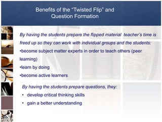 Benefits of the “Twisted Flip” and
              Question Formation


By having the students prepare the flipped material teacher’s time is
freed up so they can work with individual groups and the students:
•become subject matter experts in order to teach others (peer
learning)
•learn by doing
•become active learners

 By having the students prepare questions, they:
 • develop critical thinking skills
 • gain a better understanding
 