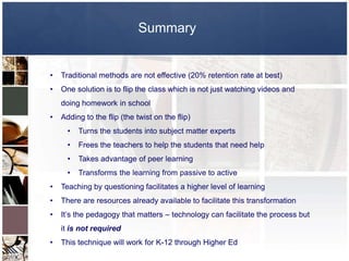 Summary


•   Traditional methods are not effective (20% retention rate at best)
•   One solution is to flip the class which is not just watching videos and
    doing homework in school
•   Adding to the flip (the twist on the flip)
      •   Turns the students into subject matter experts
      •   Frees the teachers to help the students that need help
      •   Takes advantage of peer learning
      •   Transforms the learning from passive to active
•   Teaching by questioning facilitates a higher level of learning
•   There are resources already available to facilitate this transformation
•   It’s the pedagogy that matters – technology can facilitate the process but
    it is not required
•   This technique will work for K-12 through Higher Ed
 