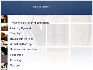 Table of Content




•Traditional methods of Instruction

•Learning Pyramid

•The “Flip”

•Issues with the “Flip

•A twist on the “Flip”

•Students ask questions

•Resources

•Summary

•Sources
 