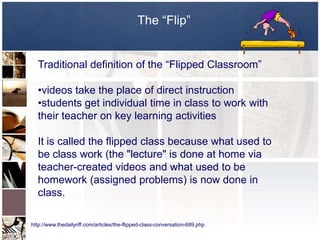 The “Flip”


  Traditional definition of the “Flipped Classroom”

  •videos take the place of direct instruction
  •students get individual time in class to work with
  their teacher on key learning activities

  It is called the flipped class because what used to
  be class work (the "lecture" is done at home via
  teacher-created videos and what used to be
  homework (assigned problems) is now done in
  class.

http://www.thedailyriff.com/articles/the-flipped-class-conversation-689.php
 