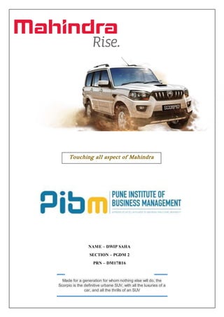 Made for a generation for whom nothing else will do, the
Scorpio is the definitive urbane SUV, with all the luxuries of a
car, and all the thrills of an SUV
Touching all aspect of Mahindra
Scorpio
NAME – DWIP SAHA
SECTION – PGDM 2
PRN – DM17B16
 