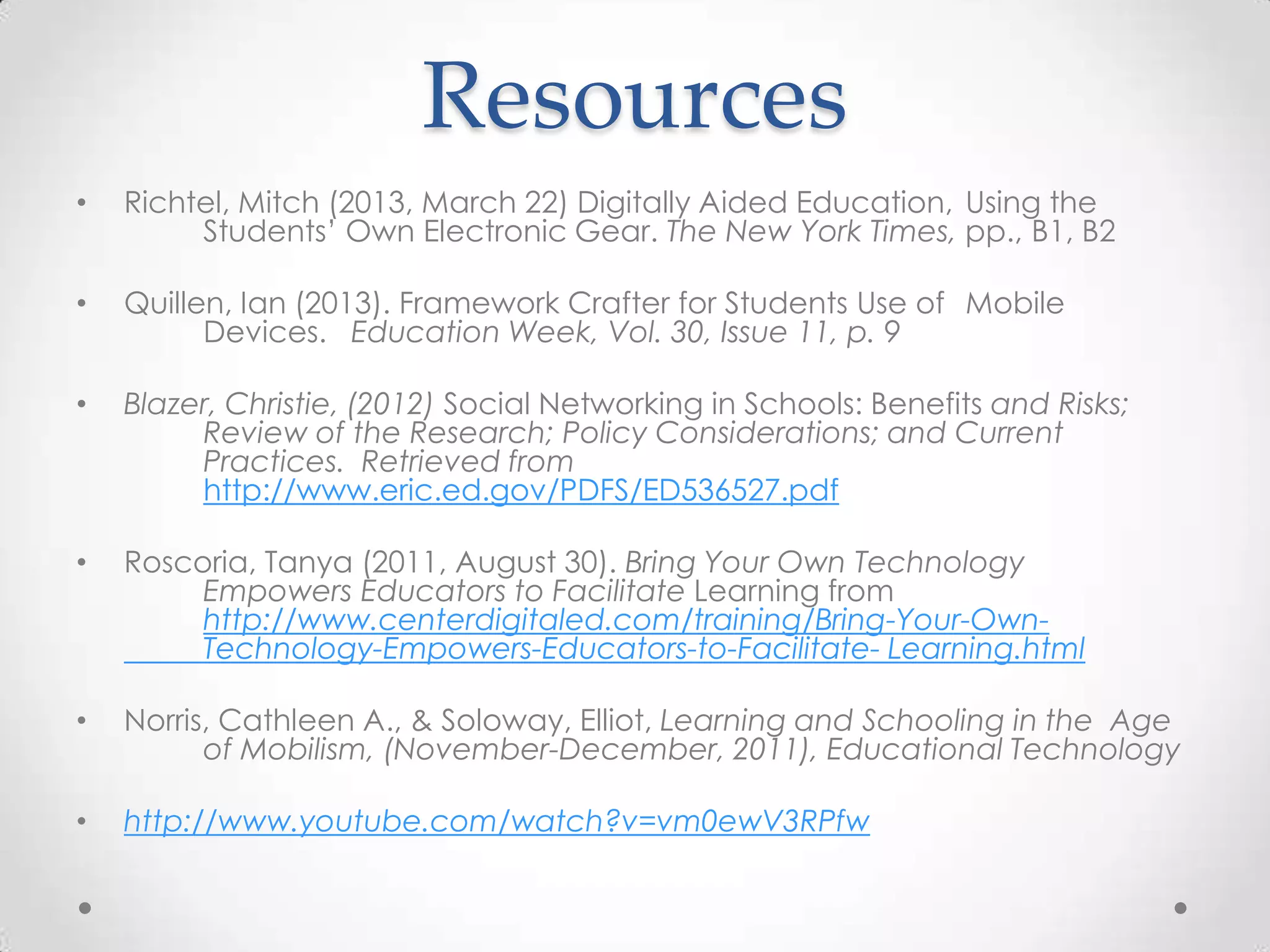 Resources
• Richtel, Mitch (2013, March 22) Digitally Aided Education, Using the
Students’ Own Electronic Gear. The New York Times, pp., B1, B2
• Quillen, Ian (2013). Framework Crafter for Students Use of Mobile
Devices. Education Week, Vol. 30, Issue 11, p. 9
• Blazer, Christie, (2012) Social Networking in Schools: Benefits and Risks;
Review of the Research; Policy Considerations; and Current
Practices. Retrieved from
http://www.eric.ed.gov/PDFS/ED536527.pdf
• Roscoria, Tanya (2011, August 30). Bring Your Own Technology
Empowers Educators to Facilitate Learning from
http://www.centerdigitaled.com/training/Bring-Your-Own-
Technology-Empowers-Educators-to-Facilitate- Learning.html
• Norris, Cathleen A., & Soloway, Elliot, Learning and Schooling in the Age
of Mobilism, (November-December, 2011), Educational Technology
• http://www.youtube.com/watch?v=vm0ewV3RPfw
 