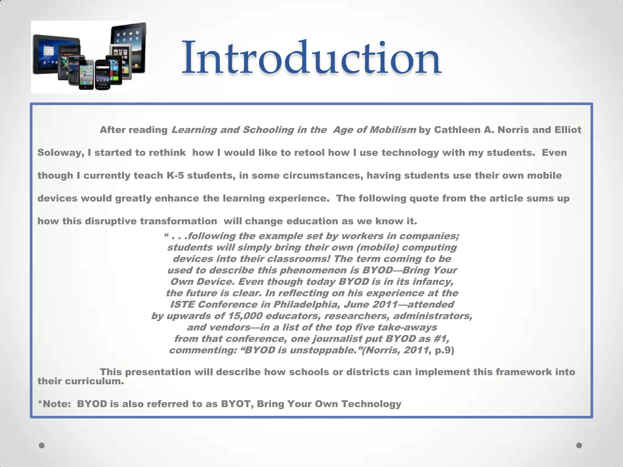 Introduction
After reading Learning and Schooling in the Age of Mobilism by Cathleen A. Norris and Elliot
Soloway, I started to rethink how I would like to retool how I use technology with my students. Even
though I currently teach K-5 students, in some circumstances, having students use their own mobile
devices would greatly enhance the learning experience. The following quote from the article sums up
how this disruptive transformation will change education as we know it.
“ . . .following the example set by workers in companies;
students will simply bring their own (mobile) computing
devices into their classrooms! The term coming to be
used to describe this phenomenon is BYOD—Bring Your
Own Device. Even though today BYOD is in its infancy,
the future is clear. In reflecting on his experience at the
ISTE Conference in Philadelphia, June 2011—attended
by upwards of 15,000 educators, researchers, administrators,
and vendors—in a list of the top five take-aways
from that conference, one journalist put BYOD as #1,
commenting: “BYOD is unstoppable.”(Norris, 2011, p.9)
This presentation will describe how schools or districts can implement this framework into
their curriculum.
*Note: BYOD is also referred to as BYOT, Bring Your Own Technology
 