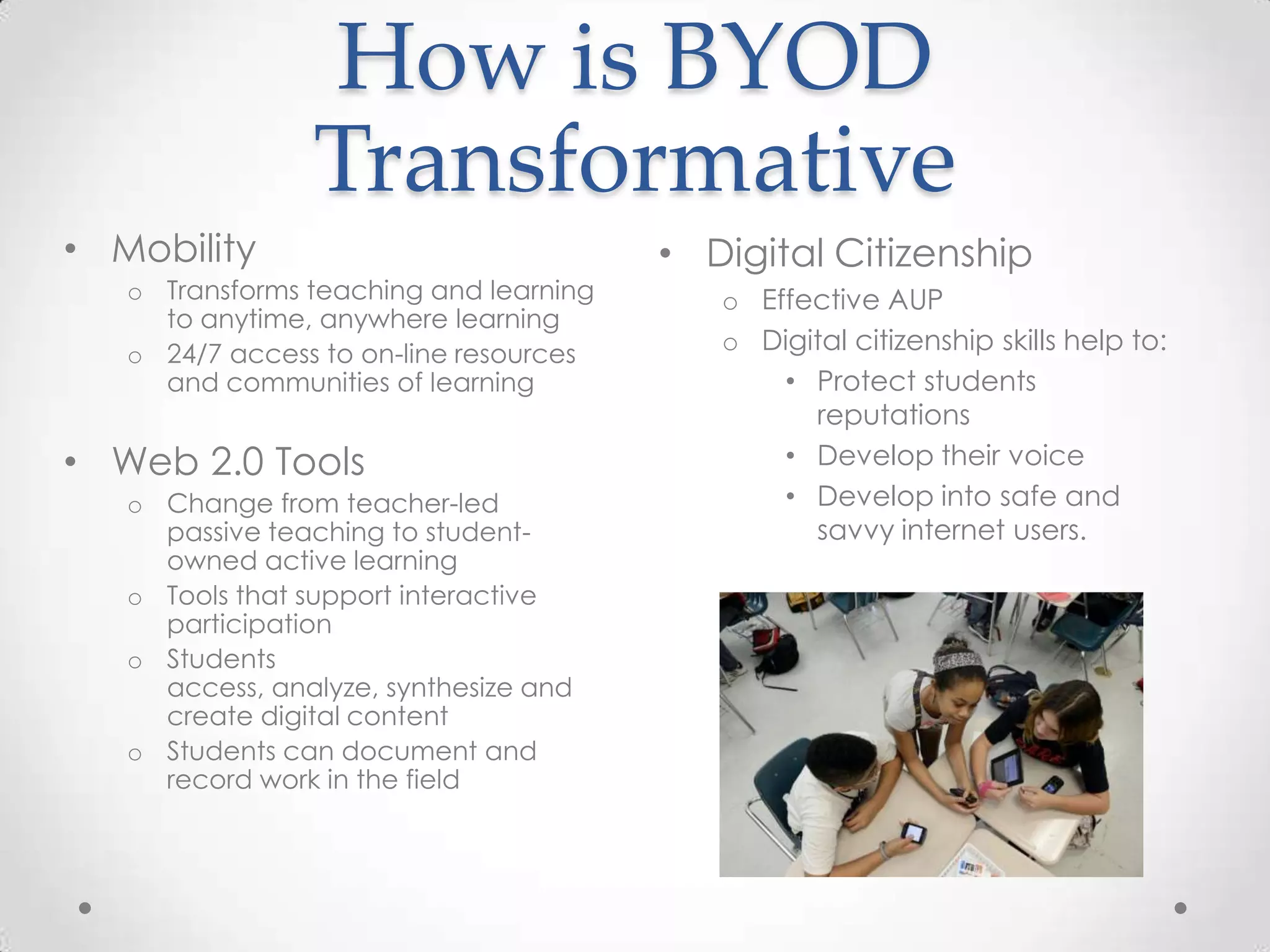 How is BYOD
Transformative
• Digital Citizenship
o Effective AUP
o Digital citizenship skills help to:
• Protect students
reputations
• Develop their voice
• Develop into safe and
savvy internet users.
• Mobility
o Transforms teaching and learning
to anytime, anywhere learning
o 24/7 access to on-line resources
and communities of learning
• Web 2.0 Tools
o Change from teacher-led
passive teaching to student-
owned active learning
o Tools that support interactive
participation
o Students
access, analyze, synthesize and
create digital content
o Students can document and
record work in the field
 