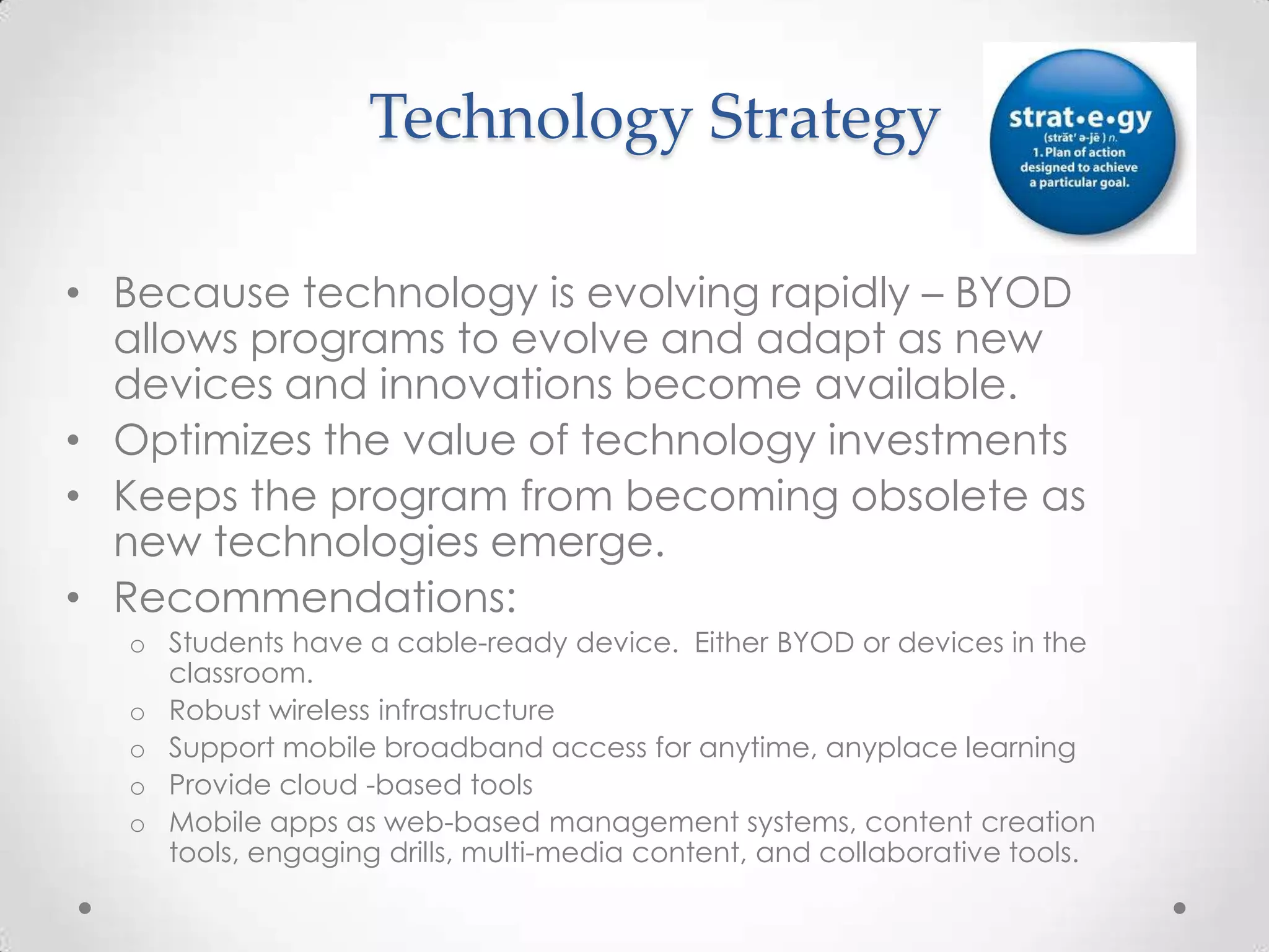 Technology Strategy
• Because technology is evolving rapidly – BYOD
allows programs to evolve and adapt as new
devices and innovations become available.
• Optimizes the value of technology investments
• Keeps the program from becoming obsolete as
new technologies emerge.
• Recommendations:
o Students have a cable-ready device. Either BYOD or devices in the
classroom.
o Robust wireless infrastructure
o Support mobile broadband access for anytime, anyplace learning
o Provide cloud -based tools
o Mobile apps as web-based management systems, content creation
tools, engaging drills, multi-media content, and collaborative tools.
 