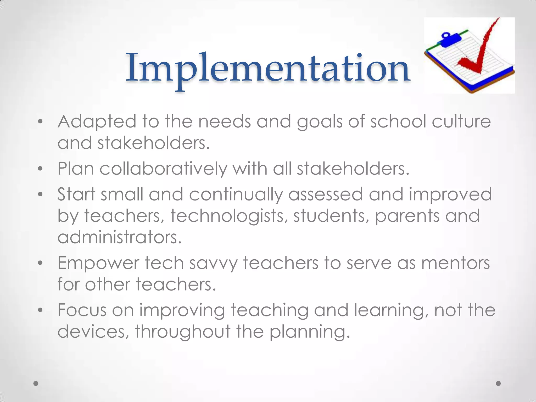Implementation
• Adapted to the needs and goals of school culture
and stakeholders.
• Plan collaboratively with all stakeholders.
• Start small and continually assessed and improved
by teachers, technologists, students, parents and
administrators.
• Empower tech savvy teachers to serve as mentors
for other teachers.
• Focus on improving teaching and learning, not the
devices, throughout the planning.
 