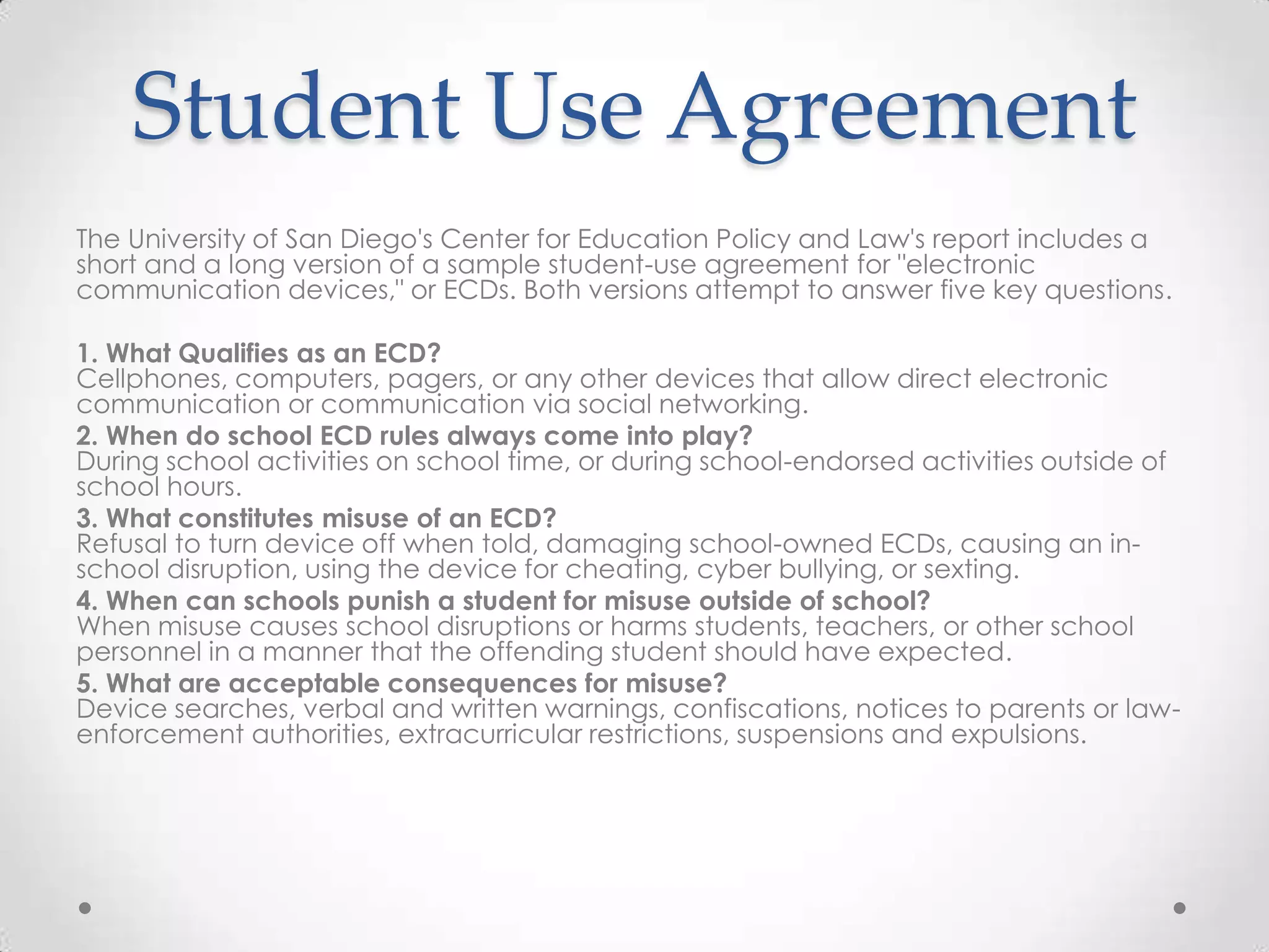 Student Use Agreement
The University of San Diego's Center for Education Policy and Law's report includes a
short and a long version of a sample student-use agreement for "electronic
communication devices," or ECDs. Both versions attempt to answer five key questions.
1. What Qualifies as an ECD?
Cellphones, computers, pagers, or any other devices that allow direct electronic
communication or communication via social networking.
2. When do school ECD rules always come into play?
During school activities on school time, or during school-endorsed activities outside of
school hours.
3. What constitutes misuse of an ECD?
Refusal to turn device off when told, damaging school-owned ECDs, causing an in-
school disruption, using the device for cheating, cyber bullying, or sexting.
4. When can schools punish a student for misuse outside of school?
When misuse causes school disruptions or harms students, teachers, or other school
personnel in a manner that the offending student should have expected.
5. What are acceptable consequences for misuse?
Device searches, verbal and written warnings, confiscations, notices to parents or law-
enforcement authorities, extracurricular restrictions, suspensions and expulsions.
 